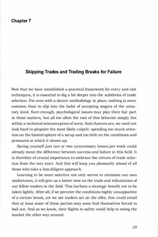 Chapter 7
Skipping Trades and Trading Breaks for Failure
Now that we have established a practical framework for entry and exit
techniques, it is essential to dig a bit deeper into the subtleties of trade
selection. For even with a decent methodology in place, nothing is more
common than to slip into the habit of accepting wagers of the unsa­
vory kind. Sure enough, psychological issues may play their fair part
in these matters, but all too often the root of this behavior simply lies
within a technical misconception of sorts. And chances are, we need not
look hard to pinpoint the most likely culprit: spending too much atten­
tion on the limited sphere ofa setup and too little on the conditions and
pressures in which it shows up.
Saving yourself just one or two unnecessary losses per week could
already mean the difference between success and failure in this field. It
is therefore of crucial importance to embrace the virtues of trade selec­
tion from the very start. And this will keep you pleasantly ahead of all
those who take a less diligent approach.
Learning to be more selective not only serves to minimize our own
misfortunes, it will give us a better view on the trials and tribulations of
our fellow traders in the field. This harbors a strategic benefit not to be
taken lightly. After all, ifwe perceive the conditions highly unsupportive
of a certain break, yet we see traders act on the offer, this could entail
that at least some of these parties may soon find themselves forced to
bail out. And as we know, their flights to safety could help to swing the
market the other way around.
177
 