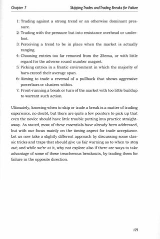 Chapter 7 SkippingTrades andTrading Breaks for Failure
1: Trading against a strong trend or an otherwise dominant pres­
sure.
2: Trading with the pressure but into resistance overhead or under­
foot.
3: Perceiving a trend to be in place when the market is actually
rangmg.
4: Choosing entries too far removed from the 25ema, or with little
regard for the adverse round number magnet.
) 5: Picking entries in a frantic environment in which the majority of
bars exceed their average span.
6: Aiming to trade a reversal of a pullback that shows aggressive
powerbars or clusters within.
7: Front-running a break or turn ofthe market with too little buildup
to warrant such action.
Ultimately, knowing when to skip or trade a break is a matter of trading
experience, no doubt, but there are quite a few pointers to pick up that
even the novice should have little trouble putting into practice straight­
away. As stated, most of these essentials have already been addressed,
but with our focus mainly on the timing aspect for trade acceptance.
Let us now take a slightly different approach by discussing some clas­
sic tricks and traps that should give us fair warning as to when to stay
out; and while we're at it, why not explore also if there are ways to take
advantage of some of these treacherous breakouts, by trading them for
failure in the opposite direction.
179
 