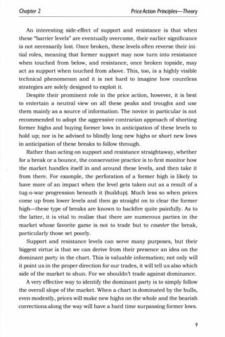Chapter 2 PriceAaion Principles-Theory
An interesting side-effect of support and resistance is that when
these "barrier levels" are eventually overcome, their earlier significance
is not necessarily lost. Once broken, these levels often reverse their ini­
tial roles, meaning that former support may now turn into resistance
when touched from below, and resistance, once broken topside, may
act as support when touched from above. This, too, is a highly visible
technical phenomenon and it is not hard to imagine how countless
strategies are solely designed to exploit it.
Despite their prominent role in the price action, however, it is best
to entertain a neutral view on all these peaks and troughs and use
them mainly as a source of information. The novice in particular is not
recommended to adopt the aggressive contrarian approach of shorting
former highs and buying former lows in anticipation of these levels to
hold up; nor is he advised to blindly long new highs or short new lows
in anticipation of these breaks to follow through.
Rather than acting on support and resistance straightaway, whether
for a break or a bounce, the conservative practice is to first monitor how
the market handles itself in and around these levels, and then take it
from there. For example, the perforation of a former high is likely to
have more of an impact when the level gets taken out as a result of a
tug-o-war progression beneath it (buildup). Much less so when prices
come up from lower levels and then go straight on to clear the former
high-these type of breaks are known to backfire quite painfully. As to
the latter, it is vital to realize that there are numerous parties in the
market whose favorite game is not to trade but to counter the break,
particularly those set poorly.
Support and resistance levels can serve many purposes, but their
biggest virtue is that we can derive from their presence an idea on the
dominant party in the chart. This is valuable information; not only will
it point us in the proper direction for our trades, it will tell us also which
side of the market to shun. For we shouldn't trade against dominance.
A very effective way to identify the dominant party is to simply follow
the overall slope of the market. When a chart is dominated by the bulls,
even modestly, prices will make new highs on the whole and the bearish
corrections along the way will have a hard time surpassing former lows.
9
 