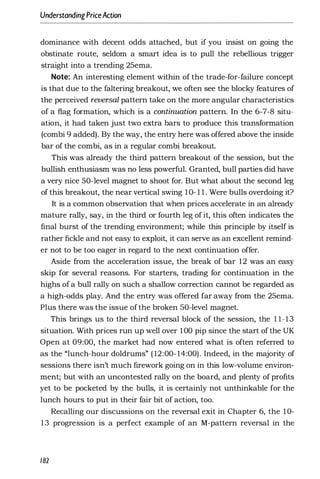 UnderstandingPriceAction
dominance with decent odds attached, but if you insist on going the
obstinate route, seldom a smart idea is to pull the rebellious trigger
straight into a trending 25ema.
Note: An interesting element within of the trade-for-failure concept
is that due to the faltering breakout, we often see the blocky features of
the perceived reversal pattern take on the more angular characteristics
of a flag formation, which is a continuation pattern. In the 6-7-8 situ­
ation, it had taken just two extra bars to produce this transformation
(combi 9 added). By the way, the entry here was offered above the inside
bar of the combi, as in a regular combi breakout.
This was already the third pattern breakout of the session, but the
bullish enthusiasm was no less powerful. Granted, bull parties did have
a very nice 50-level magnet to shoot for. But what about the second leg
of this breakout, the near vertical swing 10- 1 1 . Were bulls overdoing it?
It is a common observation that when prices accelerate in an already
mature rally, say, in the third or fourth leg of it, this often indicates the
final burst of the trending environment; while this principle by itself is
rather fickle and not easy to exploit, it can serve as an excellent remind­
er not to be too eager in regard to the next continuation offer.
Aside from the acceleration issue, the break of bar 12 was an easy
skip for several reasons. For starters, trading for continuation in the
highs of a bull rally on such a shallow correction cannot be regarded as
a high-odds play. And the entry was offered far away from the 25ema.
Plus there was the issue of the broken 50-level magnet.
This brings us to the third reversal block of the session, the 1 1-13
situation. With prices run up well over 100 pip since the start of the UK
Open at 09:00, the market had now entered what is often referred to
as the "lunch-hour doldrums" ( 12:00- 14:00). Indeed, in the majority of
sessions there isn't much firework going on in this low-volume environ­
ment; but with an uncontested rally on the board, and plenty of profits
yet to be pocketed by the bulls, it is certainly not unthinkable for the
lunch hours to put in their fair bit of action, too.
Recalling our discussions on the reversal exit in Chapter 6, the 10-
13 progression is a perfect example of an M-pattern reversal in the
182
 