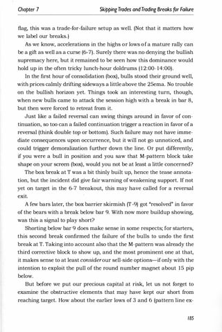 Chapter 7 SkippingTrades andTrading Breaks for Failure
flag, this was a trade-for-failure setup as well. (Not that it matters how
we label our breaks.)
As we know, accelerations in the highs or lows of a mature rally can
be a gift as well as a curse (6-7). Surely there was no denying the bullish
supremacy here, but it remained to be seen how this dominance would
hold up in the often tricky lunch-hour doldrums (12:00- 14:00).
In the first hour of consolidation (box), bulls stood their ground well,
with prices calmly drifting sideways a little above the 25ema. No trouble
on the bullish horizon yet. Things took an interesting turn, though,
when new bulls came to attack the session high with a break in bar 8,
but then were forced to retreat from it.
Just like a failed reversal can swing things around in favor of con­
tinuation, so too can a failed continuation trigger a reaction in favor ofa
reversal (think double top or bottom). Such failure may not have imme­
diate consequences upon occurrence, but it will not go unnoticed, and
could trigger demoralization further down the line. Or put differently,
if you were a bull in position and you saw that M-pattern block take
shape on your screen (box), would you not be at least a little concerned?
The box break at T was a bit thinly built up, hence the tease annota­
tion, but the incident did give fair warning ofweakening support. If not
yet on target in the 6-7 breakout, this may have called for a reversal
exit.
A few bars later, the box barrier skirmish (T-9) got "resolved" in favor
of the bears with a break below bar 9. With now more buildup showing,
was this a signal to play short?
Shorting below bar 9 does make sense in some respects; for starters,
this second break confirmed the failure of the bulls to undo the first
break at T. Taking into account also that the M-pattern was already the
third corrective block to show up, and the most prominent one at that,
it makes sense to at least considerour sell-side options-ifonly with the
intention to exploit the pull of the round number magnet about 15 pip
below.
But before we put our precious capital at risk, let us not forget to
examine the obstructive elements that may have kept our short from
reaching target. How about the earlier lows of 3 and 6 (pattern line ex-
185
 