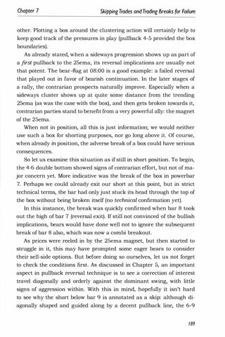 Chapter 7 SkippingTrades andTrading Breaks for Failure
other. Plotting a box around the clustering action will certainly help to
keep good track of the pressures in play (pullback 4-5 provided the box
boundaries).
As already stated, when a sideways progression shows up as part of
a first pullback to the 25ema, its reversal implications are usually not
that potent. The bear-flag at 08:00 is a good example: a failed reversal
that played out in favor of bearish continuation. In the later stages of
a rally, the contrarian prospects naturally improve. Especially when a
sideways cluster shows up at quite some distance from the trending
25ema (as was the case with the box), and then gets broken towards it,
contrarian parties stand to benefit from a very powerful ally: the magnet
of the 25ema.
When not in position, all this is just information; we would neither
use such a box for shorting purposes, nor go long above it. Of course,
when already in position, the adverse break of a box could have serious
consequences.
So let us examine this situation as if still in short position. To begin,
the 4-6 double bottom showed signs of contrarian effort, but not of ma­
jor concern yet. More indicative was the break of the box in powerbar
7. Perhaps we could already exit our short at this point, but in strict
technical terms, the bar had onlyjust stuck its head through the top of
the box without being broken itself (no technical confirmation yet).
In this instance, the break was quickly confirmed when bar 8 took
out the high of bar 7 (reversal exit). If still not convinced of the bullish
implications, bears would have done well not to ignore the subsequent
break of bar 8 also, which was now a combi breakout.
As prices were reeled in by the 25ema magnet, but then started to
struggle in it, this may have prompted some eager bears to consider
their sell-side options. But before doing so ourselves, let us not forget
to check the conditions first. As discussed in Chapter 5, an important
aspect in pullback reversal technique is to see a correction of interest
travel diagonally and orderly against the dominant swing, with little
signs of aggression within. With this in mind, hopefully it isn't hard
to see why the short below bar 9 is annotated as a skip: although di­
agonally shaped and guided along by a decent pullback line, the 6-9
189
 