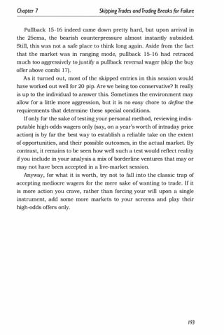 Chapter 7 SkippingTrades andTrading Breaks for Failure
Pullback 15- 16 indeed came down pretty hard, but upon arrival in
the 25ema, the bearish counterpressure almost instantly subsided.
Still, this was not a safe place to think long again. Aside from the fact
that the market was in ranging mode, pullback 15-16 had retraced
much too aggressively to justify a pullback reversal wager (skip the buy
offer above combi 17).
As it turned out, most of the skipped entries in this session would
have worked out well for 20 pip. Are we being too conservative? It really
is up to the individual to answer this. Sometimes the environment may
allow for a little more aggression, but it is no easy chore to define the
requirements that determine these special conditions.
If only for the sake of testing your personal method, reviewing indis­
putable high-odds wagers only (say, on a year's worth of intraday price
action) is by far the best way to establish a reliable take on the extent
of opportunities, and their possible outcomes, in the actual market. By
contrast, it remains to be seen how well such a test would reflect reality
ifyou include in your analysis a mix of borderline ventures that may or
may not have been accepted in a live-market session.
Anyway, for what it is worth, try not to fall into the classic trap of
accepting mediocre wagers for the mere sake of wanting to trade. If it
is more action you crave, rather than forcing your will upon a single
instrument, add some more markets to your screens and play their
high-odds offers only.
193
 