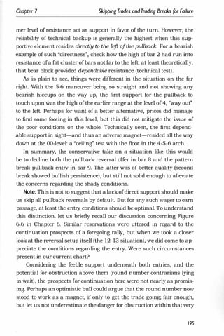 Chapter 7 SkippingTrades andTrading Breaks for Failure
mer level of resistance act as support in favor of the turn. However, the
reliability of technical backup is generally the highest when this sup­
portive element resides directly to the le
ft ofthe pullback. For a bearish
example of such "directness", check how the high of bar 2 had run into
resistance ofa fat cluster ofbars not far to the left; at least theoretically,
that bear block provided dependable resistance (technical test).
As is plain to see, things were different in the situation on the far
right. With the 5-6 maneuver being so straight and not showing any
bearish hiccups on the way up, the first support for the pullback to
touch upon was the high of the earlier range at the level of 4, "way out"
to the left. Perhaps for want of a better alternative, prices did manage
to find some footing in this level, but this did not mitigate the issue of
the poor conditions on the whole. Technically seen, the first depend­
able support in sight-and thus an adverse magnet-resided all the way
down at the OO-level: a "ceiling" test with the floor in the 4-5-6 arch.
In summary, the conservative take on a situation like this would
be to decline both the pullback reversal offer in bar 8 and the pattern
break pullback entry in bar 9. The latter was of better quality (second
break showed bullish persistence), but still not solid enough to alleviate
the concerns regarding the shady conditions.
Note: This is not to suggest that a lack ofdirect support should make
us skip all pullback reversais by default. But for any such wager to earn
passage, at least the entry conditions should be optimal. To understand
this distinction, let us briefly recall our discussion concerning Figure
6.6 in Chapter 6. Similar reservations were uttered in regard to the
continuation prospects of a foregoing rally, but when we took a closer
look at the reversal setup itself (the 12- 13 situation), we did come to ap­
preciate the conditions regarding the entry. Were such circumstances
present in our current chart?
Considering the feeble support underneath both entries, and the
potential for obstruction above them (round number contrarians lying
in wait), the prospects for continuation here were not nearly as promis­
ing. Perhaps an optimistic bull could argue that the round number now
stood to work as a magnet, if only to get the trade going; fair enough,
but let us not underestimate the danger for obstruction within that very
195
 