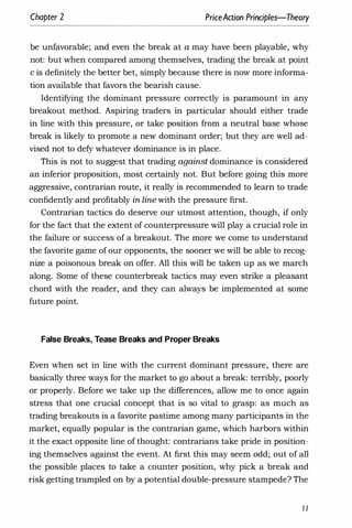 Chapter 2 PriceAaion Principles-Theory
be unfavorable; and even the break at a may have been playable, why
not: but when compared among themselves, trading the break at point
c is definitely the better bet, simply because there is now more informa­
tion available that favors the bearish cause.
Identifying the dominant pressure correctly is paramount in any
breakout method. Aspiring traders in particular should either trade
in line with this pressure, or take position from a neutral base whose
break is likely to promote a new dominant order; but they are well ad­
vised not to defy whatever dominance is in place.
This is not to suggest that trading against dominance is considered
an inferior proposition, most certainly not. But before going this more
aggressive, contrarian route, it really is recommended to learn to trade
confidently and profitably in line with the pressure first.
Contrarian tactics do deserve our utmost attention, though, if only
for the fact that the extent of counterpressure will play a crucial role in
the failure or success of a breakout. The more we come to understand
the favorite game of our opponents, the sooner we will be able to recog­
nize a poisonous break on offer. All this will be taken up as we march
along. Some of these counterbreak tactics may even strike a pleasant
chord with the reader, and they can always be implemented at some
future point.
False Breaks, Tease Breaks and Proper Breaks
Even when set in line with the current dominant pressure, there are
basically three ways for the market to go about a break: terribly, poorly
or properly. Before we take up the differences, allow me to once again
stress that one crucial concept that is so vital to grasp: as much as
trading breakouts is a favorite pastime among many participants in the
market, equally popular is the contrarian game, which harbors within
it the exact opposite line of thought: contrarians take pride in position­
ing themselves against the event. At first this may seem odd; out of all
the possible places to take a counter position, why pick a break and
risk getting trampled on by a potential double-pressure stampede? The
/I
 
