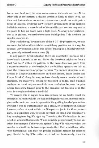 Chapter 7 SkippingTrades andTrading Breaks for Failure
barrier can be drawn, the more consensus on its break later on. At the
other side of the pattern, a double bottom is likely to show (5-7), but
the exact features here are not so relevant since we do not anticipate a
break at this end. While the big W-element already hints at the market's
bullish intentions, a mere break of the middle-part section may not be
the place to hop on board with a tight stop. As always, for participa­
tion to be granted, we need to see some buildup first. This is where the
smaller w comes in.
Ifwe track the up/down motion of the 8-9-T-1O progression, we can
see some bullish and bearish bars switching position, as in a regular
squeeze. Very common also in this kind of buildup is a f
ailedfirst break­
out, generally referred to as a tease (T).
In any pattern break situation there are essentially two ways for a
tease break scenario to set up. Either the breakout originates from a
level "too deep" within the pattern, or the event does take place from
a squeeze situation at the barrier, but the buildup appears too thin to
meet the requirements of proper tension. The former situation is ad­
dressed in Chapter 2 in the section on "False Breaks, Tease Breaks and
Proper Breaks"; along the way, we have already seen a number of such
examples, the majority of which not too hard to dodge. Thin buildup,
on the other hand, may cause a little more confusion, because the price
action does show tension prior to the breakout but too little of it. But
what is enough and what is too little?
To answer this in regard to a Ww-pattern, let us briefly recall the
concept ofharmonywithin the flag and flagpole relation. In some exam­
ples on the topic, we came to appreciate the guiding hand of proportion,
whether it was to warrant action on a break, or to postpone it. Similar
forces are often at work within the Ww-pattern (as in its Mm-counter­
part). In a simplified way, we could say that the small w is essentially a
flag hanging from big Ws right leg. Therefore, the Ww-breakout is best
acted on when both elements (W and w) relate proportionally to one an­
other. For example, if the vertical span of a big W is relatively wide, the
smaller w should not be too compressed either. That would look rather
"non-harmonious" and may not provide sufficient tension for prices to
pop. Should the big W be rather stretched out, horizontally, then the
201
 