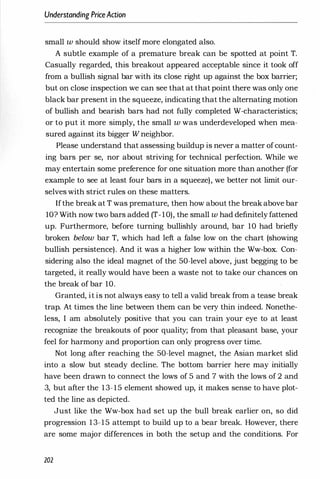 Understanding PriceAdion
small w should show itself more elongated also.
A subtle example of a premature break can be spotted at point T.
Casually regarded, this breakout appeared acceptable since it took off
from a bullish signal bar with its close right up against the box barrier;
but on close inspection we can see that at that point there was only one
black bar present in the squeeze, indicating that the alternating motion
of bullish and bearish bars had not fully completed W-characteristics;
or to put it more simply, the small w was underdeveloped when mea­
sured against its bigger W neighbor.
Please understand that assessing buildup is never a matter ofcount­
ing bars per se, nor about striving for technical perfection. While we
may entertain some preference for one situation more than another (for
example to see at least four bars in a squeeze), we better not limit our­
selves with strict rules on these matters.
Ifthe break at T was premature, then how about the break above bar
10? With now two bars added (T-10), the small w had definitely fattened
up. Furthermore, before turning bullishly around, bar 10 had briefly
broken below bar T, which had left a false low on the chart (showing
bullish persistence). And it was a higher low within the Ww-box. Con­
sidering also the ideal magnet of the 50-level above, just begging to be
targeted, it really would have been a waste not to take our chances on
the break of bar 10.
Granted, it is not always easy to tell a valid break from a tease break
trap. At times the line between them can be very thin indeed. Nonethe­
less, I am absolutely positive that you can train your eye to at least
recognize the breakouts of poor quality; from that pleasant base, your
feel for harmony and proportion can only progress over time.
Not long after reaching the 50-level magnet, the Asian market slid
into a slow but steady decline. The bottom barrier here may initially
have been drawn to connect the lows of 5 and 7 with the lows of 2 and
3, but after the 13-15 element showed up, it makes sense to have plot­
ted the line as depicted.
Just like the Ww-box had set up the bull break earlier on, so did
progression 13-15 attempt to build up to a bear break. However, there
are some major differences in both the setup and the conditions. For
202
 