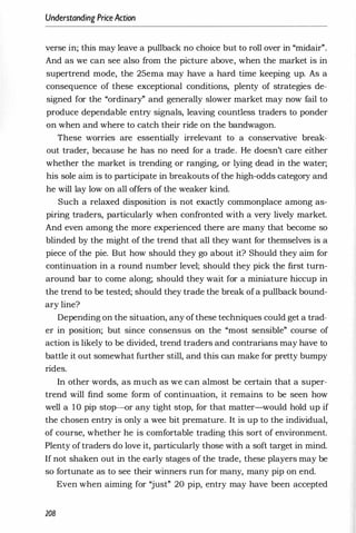 Understanding PriceAction
verse in; this may leave a pullback no choice but to roll over in "midair".
And as we can see also from the picture above, when the market is in
supertrend mode, the 25ema may have a hard time keeping up. As a
consequence of these exceptional conditions, plenty of strategies de­
signed for the "ordinary" and generally slower market may now fail to
produce dependable entry signals, leaving countless traders to ponder
on when and where to catch their ride on the bandwagon.
These worries are essentially irrelevant to a conservative break­
out trader, because he has no need for a trade. He doesn't care either
whether the market is trending or ranging, or lying dead in the water;
his sole aim is to participate in breakouts of the high-odds category and
he will lay low on all offers of the weaker kind.
Such a relaxed disposition is not exactly commonplace among as­
piring traders, particularly when confronted with a very lively market.
And even among the more experienced there are many that become so
blinded by the might of the trend that all they want for themselves is a
piece of the pie. But how should they go about it? Should they aim for
continuation in a round number level; should they pick the first turn­
around bar to come along; should they wait for a miniature hiccup in
the trend to be tested; should they trade the break ofa pullback bound­
ary line?
Depending on the situation, any ofthese techniques could get a trad­
er in position; but since consensus on the "most sensible" course of
action is likely to be divided, trend traders and contrarians may have to
battle it out somewhat further still, and this can make for pretty bumpy
rides.
In other words, as much as we can almost be certain that a super­
trend will find some form of continuation, it remains to be seen how
well a 10 pip stop-or any tight stop, for that matter-would hold up if
the chosen entry is only a wee bit premature. It is up to the individual,
of course, whether he is comfortable trading this sort of environment.
Plenty of traders do love it, particularly those with a soft target in mind.
If not shaken out in the early stages of the trade, these players may be
so fortunate as to see their winners run for many, many pip on end.
Even when aiming for "just" 20 pip, entry may have been accepted
208
 