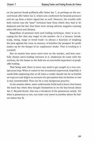 Chapter 7 SkippingTrades andTrading Breaks for Failure
on the pattern break pullback offer below bar 1, or perhaps on the sec­
ond break offer below bar 2, which now confirmed the bearish pressure
and set up from a better signal bar as well. However, the trouble with
both entries was the "poor" technical base from which they had to be
deployed and the fact that there were strong adverse magnets running
above (DO-level and 25ema).
Regardless of personal style and trading technique, there is no es­
caping the fact that any wager in the market-be it a bounce, break,
scalp, swing, range or trend trade-is always a function of weighing
the pros against the cons; in essence, ofwhether the prospect for profit
makes up for the danger of an unpleasant shake. That is trading in a
nutshell.
But no matter how savvy one's view on the market, and how care­
fully chosen one's trading ventures in it, shakeouts do come with the
territory, for the losses in the field are an inevitable byproduct ofprofit­
able trading.
That being said, there is never any need to get caught in a very con­
spicuous trap. When it comes to the occasional supertrend, hopefully it
needs little explaining that at all times a trader should not be so foolish
as to go out and defy it on account ofa perception that its decline or rise
is way overextended. That can be a very dangerous practice.
In the session above, some unfortunate bulls had to learn this lesson
the hard way when they bought themselves in on the box break above
bar 3. Beyond doubt, this was a breakout of the poisonous variety. Yet
what is poisonous to one, can taste very sweet to another (short for fail­
ure below bar 4).
209
 