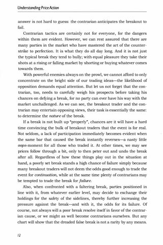 UnderstandingPriceAction
answer is not hard to guess: the contrarian anticipates the breakout to
fail.
Contrarian tactics are certainly not for everyone, for the dangers
within them are evident. However, we can rest assured that there are
many parties in the market who have mastered the art of the counter­
strike to perfection. It is what they do all day long. And it is not just
the typical break they tend to bully; with equal pleasure they take their
shots at a rising or falling market by shorting or buying whatever comes
towards them.
With powerful enemies always on the prowl, we cannot afford to only
concentrate on the bright side of our trading ideas-the likelihood of
opposition demands equal attention. But let us not forget that the con­
trarian, too, needs to carefully weigh his prospects before taking his
chances on defying a break, for no party can ever have his way with the
market unchallenged. As we can see, the breakout trader and the con­
trarian may entertain opposing views, their task is essentially the same:
to determine the nature of the break.
If a break is not built up "properly", chances are it will have a hard
time convincing the bulk of breakout traders that the event is for real.
Not seldom, a lack of participation immediately becomes evident when
the same bar that caused the break instantly reverses-a nasty little
oops-moment for all those who traded it. At other times, we may see
prices follow through a bit, only to then peter out and undo the break
after all. Regardless of how these things play out in the situation at
hand, a poorly set break stands a high chance of failure simply because
many breakout traders will not deem the odds good enough to trade the
event for continuation, while at the same time plenty of contrarians may
be tempted to trade the break for f
ailure.
Also, when confronted with a faltering break, parties positioned in
line with it, from whatever earlier level, may decide to exchange their
holdings for the safety of the sidelines, thereby further increasing the
pressure against the break-and with it, the odds for its failure. Of
course, not always will a poor break resolve itself in favor of the contrar­
ian cause, or we might as well become contrarians ourselves. But any
chart will show that the dreaded false break is not a rarity by any means.
12
 