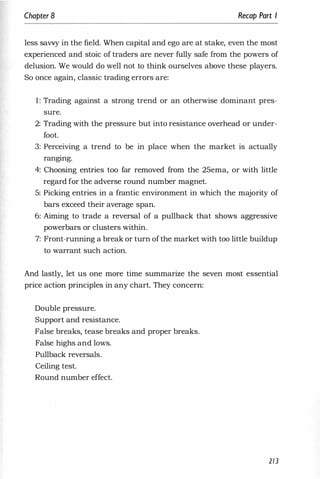 Chapter 8 Recap Part I
less savvy in the field. When capital and ego are at stake, even the most
experienced and stoic of traders are never fully safe from the powers of
delusion. We would do well not to think ourselves above these players.
So once again, classic trading errors are:
1: Trading against a strong trend or an otherwise dominant pres­
sure.
2: Trading with the pressure but into resistance overhead or under­
foot.
3: Perceiving a trend to be in place when the market is actually
rangmg.
4: Choosing entries too far removed from the 2Sema, or with little
regard for the adverse round number magnet.
S: Picking entries in a frantic environment in which the majority of
bars exceed their average span.
6: Aiming to trade a reversal of a pullback that shows aggressive
powerbars or clusters within.
7: Front-running a break or turn ofthe market with too little buildup
to warrant such action.
And lastly, let us one more time summarize the seven most essential
price action principles in any chart. They concern:
Double pressure.
Support and resistance.
False breaks, tease breaks and proper breaks.
False highs and lows.
Pullback reversals.
Ceiling test.
Round number effect.
213
 