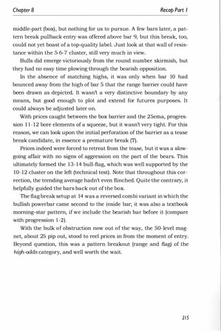 Chapter 8 Recap Part I
middle-part (box), but nothing for us to pursue. A few bars later, a pat­
tern break pullback entry was offered above bar 9, but this break, too,
could not yet boast of a top-quality label. Just look at that wall of resis­
tance within the 5-6-7 cluster, still very much in view.
Bulls did emerge victoriously from the round number skirmish, but
they had no easy time plowing through the bearish opposition.
In the absence of matching highs, it was only when bar 10 had
bounced away from the high of bar 5 that the range barrier could have
been drawn as depicted. It wasn't a very distinctive boundary by any
means, but good enough to plot and extend for futures purposes. It
could always be adjusted later on.
With prices caught between the box barrier and the 25ema, progres­
sion 1 1- 12 bore elements of a squeeze, but it wasn't very tight. For this
reason, we can look upon the initial perforation of the barrier as a tease
break candidate, in essence a premature break (T).
Prices indeed were forced to retreat from the tease, but it was a slow­
going affair with no signs of aggression on the part of the bears. This
ultimately formed the 13- 14 bull-flag, which was well supported by the
10-12 cluster on the left (technical test). Note that throughout this cor­
rection, the trending average hadn't even flinched. Quite the contrary, it
helpfully guided the bars back out of the box.
The flagbreak setup at 14 was a reversed combi variant in which the
bullish powerbar came second to the inside bar; it was also a textbook
morning-star pattern, if we include the bearish bar before it (compare
with progression 1-2).
With the bulk of obstruction now out of the way, the 50-level mag­
net, about 25 pip out, stood to reel prices in from the moment of entry.
Beyond question, this was a pattern breakout (range and flag) of the
high-odds category, and well worth the wait.
215
 