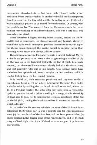 Chapter 8 Recap Part I
momentum petered out. As the first brave bulls returned on the scene,
and savvy bears quickly cashed in on their windfall profits (temporary
double pressure on the buy side), another bear-flag formed (6-7), but it
was a poisonous pattern to be traded for continuation. Of course, with
the break below bar 7 far removed from the 25ema, and with the round
number here working as an adverse magnet, this was a very easy skip
from where we stand.
When powerbar 8 flipped the flag break around, setting up the W­
middle-part as mentioned, the climate was still very bearish. Moreover,
even if the bulls would manage to position themselves firmly on top of
the 25ema again, then still the market would be ranging rather than
trending. As we know, this always calls for caution.
The otherwise attractive long above combi 9 is best declined. Maybe
a nimble scalper may have taken a shot at gathering a handful of pip
on the way up to the technical test with the low of combi 5 (a likely
magnet), but the overall environment clearly lacked a dominant party
and that generally rules out 20 pip targets. Also, should prices have
stalled on that upside break, we can imagine the bears to have had little
trouble testing back the 1.31 round number.
As it turned out, bulls remained persistent and they even traded a
bearish mini-break at 10 for failure. And within the hour, they pulled
a similar trick by trading the box break for failure as well, above bar
1 1 . In a trending market, the latter offer may have been a reasonable
option to pursue, but with prices traveling in a range, and in the tricky
50-level area to boot, not to mention the technical resistance of the flag
on the left (1-5), trading the break above bar 1 1 cannot be regarded as
a high-odds play.
At the end of the UK session (which is the start ofthe US lunch-hour
doldrums), the break of bar 12 was a definite skip for three reasons at
least: (a) the bear break of the final box had not been proven false; (b)
prices resided in the danger zone of the range's highs, and (c) the bull
entry suffered high risk of the 50-level adverse magnet. A poisonous
offer indeed.
2/7
 
