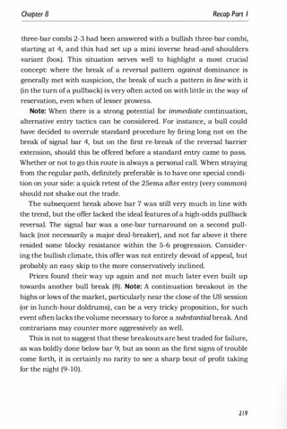 Chapter 8 Recap Part I
three-bar combi 2-3 had been answered with a bullish three-bar combi,
starting at 4, and this had set up a mini inverse head-and-shoulders
variant (box). This situation serves well to highlight a most crucial
concept: where the break of a reversal pattern against dominance is
generally met with suspicion, the break of such a pattern in line with it
(in the turn of a pullback) is very often acted on with little in the way of
reservation, even when of lesser prowess.
Note: When there is a strong potential for immediate continuation,
alternative entry tactics can be considered. For instance, a bull could
have decided to overrule standard procedure by firing long not on the
break of signal bar 4, but on the first re-break of the reversal barrier
extension, should this be offered before a standard entry came to pass.
Whether or not to go this route is always a personal call. WWen straying
from the regular path, definitely preferable is to have one special condi­
tion on your side: a quick retest of the 25ema after entry (very common)
should not shake out the trade.
The subsequent break above bar 7 was still very much in line with
the trend, but the offer lacked the ideal features ofa high-odds pullback
reversal. The signal bar was a one-bar turnaround on a second pull­
back (not necessarily a major deal-breaker), and not far above it there
resided some blocky resistance within the 5-6 progression. Consider­
ing the bullish climate, this offer was not entirely devoid of appeal, but
probably an easy skip to the more conservatively inclined.
Prices found their way up again and not much later even built up
towards another bull break (8). Note: A continuation breakout in the
highs or lows ofthe market, particularly near the close ofthe US session
(or in lunch-hour doldrums), can be a very tricky proposition, for such
event often lacks thevolume necessary to force a substantial break. And
contrarians may counter more aggressively as well.
This is not to suggest that these breakouts are best traded for failure,
as was boldly done below bar 9; but as soon as the first signs of trouble
come forth, it is certainly no rarity to see a sharp bout of profit taking
for the night (9- 10).
2/9
 