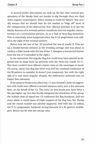 Chapter 8 Recap Part I
In several earlier discussions we took up the fact that reversal pro­
gressions of the blocky kind are harder to dig through than are their
more angular counterparts. When aiming to trade for failure, this usu­
ally means that we should wait for the market to "edge off' most of
the compactness of the obstruction first. Always welcome is to see the
blocky features of a reversal pattern transform into the angular charac­
teristics of a continuation pattern, as in a bull or bear-flag formation.
This is essentially what happened when the 9- 12 progression was add­
ed to the right of the reversal pattern.
Notice how the low of bar 10 matched the low of combi 9. This set
up a double-bottom element in the trending average and was about to
confirm a false break with the low ofbar 3. (Imagine a horizontal barrier
from the low of 3 extended to the right.)
I
In the meantime, the angular flag line could have been plotted as de­
picted and its slope lined up perfectly with the three-bar combi 1O- 1 l .
The chart couldn't have offered a better view on the sweetspot at hand.
Of course, above this flag line there was still the overhead resistance of
the M-pattern to consider (it doesn't just evaporate), but with the right
side of it now more angular shaped, the obstructive potential was no
longer that extensive.
Ifthe pattern break entry above bar 1 1 was deemed a little too aggres­
sive still, bulls were offered a second instance entry just a few minutes
later, on the break of bar 12. The entry on this break may have been a
few pip higher up, but that hardly mitigated the attraction of the setup:
the bullish close of signal bar 12 confirmed the flag breakout, and the
entry above it could boast of triple support of the flag line, the 25ema
and the round number (no adverse magnets). And with bar 12 added,
the 9-12 progression harbored strong features of a W-pattern middle­
part. Better not let this one escape also.
221
 