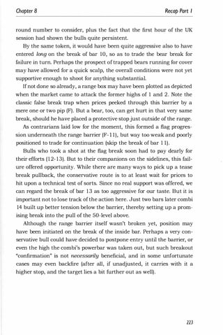 Chapter 8 Recap Part I
round number to consider, plus the fact that the first hour of the UK
session had shown the bulls quite persistent.
By the same token, it would have been quite aggressive also to have
entered long on the break of bar 10, so as to trade the bear break for
failure in turn. Perhaps the prospect oftrapped bears running for cover
may have allowed for a quick scalp, the overall conditions were not yet
supportive enough to shoot for anything substantial.
Ifnot-done so already, a range box may have been plotted as depicted
when the market came to attack the former highs of 1 and 2. Note the
classic false break trap when prices peeked through this barrier by a
mere one or two pip (F). But a bear, too, can get hurt in that very same
break, should he have placed a protective stopjust outside of the range.
As contrarians laid low for the moment, this formed a flag progres­
sion underneath the range barrier (F- l 1), but way too weak and poorly
positioned to trade for continuation (skip the break of bar 1 1).
Bulls who took a shot at the flag break soon had to pay dearly for
their efforts (12- 13). But to their companions on the sidelines, this fail­
ure offered opportunity. While there are many ways to pick up a tease
break pullback, the conservative route is to at least wait for prices to
hit upon a technical test of sorts. Since no real support was offered, we
can regard the break of bar 13 as too aggressive for our taste. But it is
important not to lose track ofthe action here. Just two bars later combi
14 built up better tension below the barrier, thereby setting up a prom­
ising break into the pull of the 50-level above.
Although the range barrier itself wasn't broken yet, position may
have been initiated on the break of the inside bar. Perhaps a very con­
servative bull could have decided to postpone entry until the barrier, or
even the high the combi's powerbar was taken out, but such breakout
"confirmation" is not necessarily beneficial, and in some unfortunate
cases may even backfire (after all, if unadjusted, it carries with it a
higher stop, and the target lies a bit further out as well).
223
 