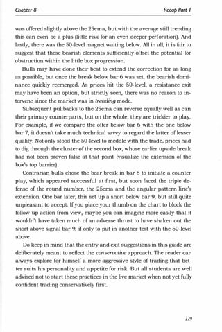 Chapter 8 Recap Part I
was offered slightly above the 25ema, but with the average still trending
this can even be a plus (little risk for an even deeper perforation). And
lastly, there was the 50-level magnet waiting below. All in all, it is fair to
suggest that these bearish elements sufficiently offset the potential for
obstruction within the little box progression.
Bulls may have done their best to extend the correction for as long
as possible, but once the break below bar 6 was set, the bearish domi­
nance quickly reemerged. As prices hit the 50-level, a resistance exit
may have been an option, but strictly seen, there was no reason to in­
tervene since the market was in trending mode.
Subsequent pullbacks to the 25ema can reverse equally well as can
their primary counterparts, but on the whole, they are trickier to play.
For example, if we compare the offer below bar 6 with the one below
bar 7, it doesn't take much technical savvy to regard the latter of lesser
quality. Not only stood the 50-level to meddle with the trade, prices had
to dig through the cluster of the second box, whose earlier upside break
had not been proven false at that point (visualize the extension of the
box's top barrier).
Contrarian bulls chose the bear break in bar 8 to initiate a counter
play, which appeared successful at first, but soon faced the triple de­
fense of the round number, the 25ema and the angular pattern line's
extension. One bar later, this set up a short below bar 9, but still quite
unpleasant to accept. Ifyou place your thumb on the chart to block the
follow-up action from view, maybe you can imagine more easily that it
wouldn't have taken much of an adverse thrust to have shaken out the
short above signal bar 9, if only to put in another test with the 50-level
above.
Do keep in mind that the entry and exit suggestions in this guide are
deliberately meant to reflect the conservative approach. The reader can
always explore for himself a more aggressive style of trading that bet­
ter suits his personality and appetite for risk. But all students are well
advised not to start these practices in the live market when not yet fully
confident trading conservatively first.
229
 