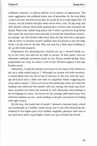 Chapter 8 Recap Part I
pullback, however, is always inferior to its nature of appearance. The
more aggressive the pullback (take note of powerbar 4), the less likely
a mere one-bar reversal setup (bar 5) would do as a valid signal bar. Of
course, not all traders will play their turns with a tiny 10 pip stop, but
that doesn't release them from picking their entries with attention for
detail. Those who traded long above bar 5 with a protective stop below
that same bar may have miraculously survived the immediate contrar­
ian charge, but that doesn't take away from the fact that they took great
risk on entry. It certainly wasn't unlikely here for prices to test the high
of bar 2 in the box on the left. Why not wait for a little more buildup to
set up the trade properly.
Progression 5-6 (morning-star variant) set up a second break en­
try in the turn, but still not an offer to accept. At that point, even an
otherwise relatively harmless touch on the 25ema would already have
jeopardized our stop, let alone a test of the 50-level magnet a few pip
further south.
Ultimately, it took the market seven bars in the base ofthe 25ema to
set up a valid combi long at 7. Although we cannot tell with certainty,
it seems likely that the low of bar 8 had put in the test with the aver­
age first (and thus a false low with its neighbor) before triggering the
entry above combi 7. This is of course the preferable order, but with the
buildup now solid and the market still very strong, the trade may have
been accepted the other way around as well. (Granted, with perhaps a
bit of slippage on entry, the touch on the average afterwards may very
well have shaken us out-such mishap is all part and parcel of trading
with tight stops.)
By the way, the inside bar of combi 7 showed a bearish body, which
isn't preferable in a bullish combi setup, but it was still attractively po­
sitioned in the higher part of its bullish neighbor; pleasant also was to
see both bars share equal highs, which set up a double-bar break.
235
 