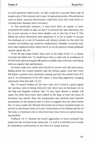 Chapter 8 Recap Part I
of such potential obstruction, an idea could be to accept these type of
wagers only if the reversal exit is part of operating tactics. Should prices
start to falter, manual intervention could then save the trade from in­
curring more damage than necessary.
In this particular instance, it may have been an option to have
scratched the trade as soon as bar 8 re-entered the box extension, but
let us just assume to have been shaken out in the low of bar 8. The
follow-up action illustrates how important it is for a trader to accept
his mishaps as a cost of business and always remain on the alert for
another try (without any need for vindication!). Possible re-entries may
have been deployed either above bar 9, or on the pattern break pullback
variant above bar 10.
If the 20 pip target hadn't been met in the high of bar 1 1 , a sharp
reversal exit below bar 12 would have been a valid call, in avoidance of
the DO-level adverse magnet (M-pattern middle-part reversal, coinciding
with an angular line perforation).
As bears took over, bulls were forced to retreat and this had prices
falling below the round number and the 25ema again. And they even
fell below a pattern line extension coming up from the earlier lows of 4
and 8. In anticipation of the EU Open, a bear-flag appeared, hanging
ominously from the pole 12- 13.
Bar 14 wasn't broken on the bear side, but it wasn't a great signal
bar anyway; next to being relatively tall, there was no harmony yet in
the flag and flagpole relation. Bar 1 5 may have shown a similar tall
span, but with three more bars added to the flag, at least the issue of
harmony was solved. Also, the progression now showed more bearish
persistence in the squeeze and it is fair to suggest that the short below
bar 15 was a valid call. Should this trade not yet have reached target on
arrival in the former lows of 2 and 4 (extension of the bottom barrier of
the box), a resistance exit in that level may have been an option (rang­
ing market).
Pullback 16-17 showed too much aggression to have accepted the
weak one-bar reversal entry below bar 17; and it is advised not to trade
for immediate continuation in the lows of a range anyway.
237
 