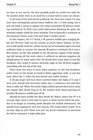 Chapter 8 Recap Part I
we have at our service the best possible guide we could ever wish for,
the market itself, there is no need for a crystal ball to come out ahead.
In the lows of the first decent pullback, the three-bar combi 4-5 may
have been strategically placed about halfway the 1-2 bull swing, but it
was too weak a setup to oppose the rather prominent M-pattern resid­
ing overhead (2-3). With such solid obstruction blocking the path, the
situation simply called for more buildup. This is basically a variation on
the harmony theme, and I can only hope it makes sense.
In this respect, the 4-7 block, a W-pattern middle-part hanging be­
low the 50-level, built up the tension in much better fashion. In fact,
one could hardly wish for a better setup: (a) its horizontal span now had
sufficient body to counter the bearish M-pattern overhead; (b) it was a
Ww-variant; (c) the box resided in the 50 percent region of the forego­
ing bull swing; (d) the entry above it suffered no adverse magnets; (e)
should prices at some point after the break have come back to test the
breakout, they stood to bounce favorably right on the 50-level support,
coinciding with the top of the box.
There were two ways to have taken position on the box breakout:
either enter on the break of combi 6 (little aggressive still), or one bar
later, above bar 7, when the box barrier was visibly broken.
A 20 pip target will have been reached before the highs of 2 and 3
were met; should this level have fallen shy, a resistance exit will have
been a valid call. When the earlier highs indeed proved obstructive (note
the classic false break trap at F), the market went about printing yet
another M-pattern middle-part (F-8).
Should we have traded the bear break for failure, above bar 9? It is
an easy skip, since it isn't wise to resort to these tactics when the mar­
ket is no longer in trending mode (despite the bullish dominance, the
market was ranging for over four hours). The break above combi 10 is
an easy skip as well. There was just too much resistance to overcome
for this to represent a high-odds play.
241
 