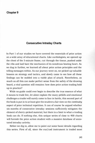 Chapter 9
Consecutive Intraday Charts
In Part 1 of our studies we have covered the essentials of price action
on a wide array of educational charts. Like cardiologists, we opened up
the chest of the 5-minute frame, cut through the tissue, pushed aside
the ribs and laid bare the mechanics of its wondrous beating heart. As
we dug in further, we learned all about price action principles and the
telling messages within. As our journey went on, we picked up valuable
lessons on strategy and tactics, and slowly came to see how all these
findings can be molded into a viable plan of attack. Nonetheless, as
much as all this can make perfect sense from the safety of the drawing
board, a vital question still remains: how does price action trading hold
up in practice?
While no guide could ever begin to describe the true essence ofwhat
it means to trade live, let alone explain the many pitfalls and emotional
challenges a trader will surely come to face in battle, this second part of
the book is put in to at least give the student a fair view on the continuity
aspect of price technical repetition. It can of course be argued whether
six months of consecutive intraday sessions sufficiently mitigates the
element of cherry-picked material, but there is a limit to what a trading
book can do. If nothing else, this unique series of close to 400 charts
will furnish the price action student with a massive database of anno­
tated intraday activity.
Before we dig in, allow me to point out some basic details regarding
this series. First of all, since the eurjusd instrument is traded most
245
 