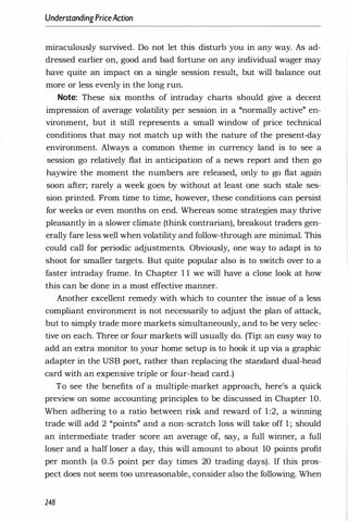 UnderstandingPriceAction
miraculously survived. Do not let this disturb you in any way. As ad­
dressed earlier on, good and bad fortune on any individual wager may
have quite an impact on a single session result, but will balance out
more or less evenly in the long run.
Note: These six months of intraday charts should give a decent
impression of average volatility per session in a "normally active" en­
vironment, but it still represents a small window of price technical
conditions that may not match up with the nature of the present-day
environment. Always a common theme in currency land is to see a
session go relatively flat in anticipation of a news report and then go
haywire the moment the numbers are released, only to go flat again
soon after; rarely a week goes by without at least one such stale ses­
sion printed. From time to time, however, these conditions can persist
for weeks or even months on end. Whereas some strategies may thrive
pleasantly in a slower climate (think contrarian), breakout traders gen­
erally fare less well when volatility and follow-through are minimal. This
could call for periodic adjustments. Obviously, one way to adapt is to
shoot for smaller targets. But quite popular also is to switch over to a
faster intraday frame. In Chapter 1 1 we will have a close look at how
this can be done in a most effective manner.
Another excellent remedy with which to counter the issue of a less
compliant environment is not necessarily to adjust the plan of attack,
but to simply trade more markets simultaneously, and to be very selec­
tive on each. Three or four markets will usually do. (Tip: an easy way to
add an extra monitor to your home setup is to hook it up via a graphic
adapter in the USB port, rather than replacing the standard dual-head
card with an expensive triple or four-head card.)
To see the benefits of a multiple-market approach, here's a quick
preview on some accounting principles to be discussed in Chapter 10.
When adhering to a ratio between risk and reward of 1:2, a winning
trade will add 2 "points" and a non-scratch loss will take off 1 ; should
an intermediate trader score an average of, say, a full winner, a full
loser and a half 10ser a day, this will amount to about 10 points profit
per month (a 0.5 point per day times 20 trading days). If this pros­
pect does not seem too unreasonable, consider also the following. When
248
 