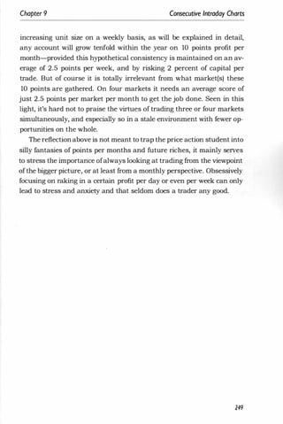 Chapter 9 Consecutive Intraday Charts
increasing unit size on a weekly basis, as will be explained in detail,
any account will grow tenfold within the year on 10 points profit per
month-provided this hypothetical consistency is maintained on an av­
erage of 2.5 points per week, and by risking 2 percent of capital per
trade. But of course it is totally irrelevant from what market(s) these
10 points are gathered. On four markets it needs an average score of
just 2.5 points per market per month to get the job done. Seen in this
light, it's hard not to praise the virtues of trading three or four markets
simultaneously, and especially so in a stale environment with fewer op­
portunities on the whole.
The reflection above is not meant to trap the price action student into
silly fantasies of points per months and future riches, it mainly serves
to stress the importance ofalways looking at trading from the viewpoint
ofthe bigger picture, or at least from a monthly perspective. Obsessively
focusing on raking in a certain profit per day or even per week can only
lead to stress and anxiety and that seldom does a trader any good.
249
 