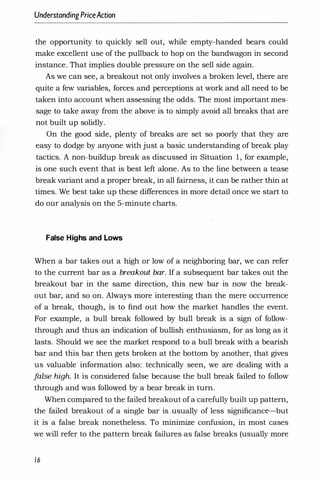 UnderstandingPriceAction
the opportunity to quickly sell out, while empty-handed bears could
make excellent use of the pullback to hop on the bandwagon in second
instance. That implies double pressure on the sell side again.
As we can see, a breakout not only involves a broken level, there are
quite a few variables, forces and perceptions at work and all need to be
taken into account when assessing the odds. The most important mes­
sage to take away from the above is to simply avoid all breaks that are
not built up solidly.
On the good side, plenty of breaks are set so poorly that they are
easy to dodge by anyone with just a basic understanding of break play
tactics. A non-buildup break as discussed in Situation 1, for example,
is one such event that is best left alone. As to the line between a tease
break variant and a proper break, in all fairness, it can be rather thin at
times. We best take up these differences in more detail once we start to
do our analysis on the 5-minute charts.
False Highs and Lows
When a bar takes out a high or low of a neighboring bar, we can refer
to the current bar as a breakout bar. If a subsequent bar takes out the
breakout bar in the same direction, this new bar is now the break­
out bar, and so on. Always more interesting than the mere occurrence
of a break, though, is to find out how the market handles the event.
For example, a bull break followed by bull break is a sign of follow­
through and thus an indication of bullish enthusiasm, for as long as it
lasts. Should we see the market respond to a bull break with a bearish
bar and this bar then gets broken at the bottom by another, that gives
us valuable information also: technically seen, we are dealing with a
f
alse high. It is considered false because the bull break failed to follow
through and was followed by a bear break in turn.
When compared to the failed breakout of a carefully built up pattern,
the failed breakout of a single bar is usually of less significance-but
it is a false break nonetheless. To minimize confusion, in most cases
we will refer to the pattern break failures as false breaks (usually more
16
 