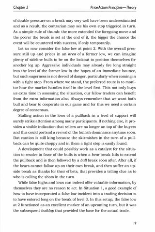 Chapter 2 PriceAction Principles-Theory
of double pressure on a break may very well have been underestimated
and as a result, the contrarian may see his own stop triggered in turn.
As a simple rule of thumb: the more extended the foregoing move and
the poorer the break is set at the end of it, the bigger the chance the
event will be countered with success, if only temporarily.
Let us now consider the false low at point 2. With the overall pres­
sure still up and prices in an area of a former low, we can imagine
plenty of sideline bulls to be on the lookout to position themselves for
another leg up. Aggressive individuals may already fire long straight
into the level of the former low in the hopes of an immediate bounce,
but such eagerness is not devoid ofdanger, particularly when coming in
with a tight stop. From where we stand, the preferred route is to moni­
tor how the market handles itself in the level first. This not only buys
us extra time in assessing the situation, our fellow traders can benefit
from the extra information also. Always remember that we want both
bull and bear to cooperate in our game and for this we need a certain
degree of consensus.
Stalling action in the lows of a pullback in a level of support will
surely strike attention among many participants. If nothing else, it pro­
vides a visible indication that sellers are no longer on top of the buyers
and this could portend a revival ofthe bullish dominance anytime soon.
But caution is still king because the skirmishes in the turn of a pull­
back can be quite choppy and in them a tight stop is easily found.
A development that could possibly work as a catalyst for the situa­
tion to resolve in favor of the bulls is when a bear break fails to extend
the pullback and is then followed by a bull break soon after. After all, if
the bears cannot follow up on their own break, and then suffer an up­
side break as thanks for their efforts, that provides a telling clue as to
who is calling the shots in the turn.
While false highs and lows can indeed offer valuable information, by
themselves they are no reason to act. In Situation 1, a good example of
how to have incorporated a false low incident into a trading decision is
to have entered long on the break of level 3. In this setup, the false low
at 2 functioned as an excellent marker of an upcoming turn, but it was
the subsequent buildup that provided the base for the actual trade.
19
 