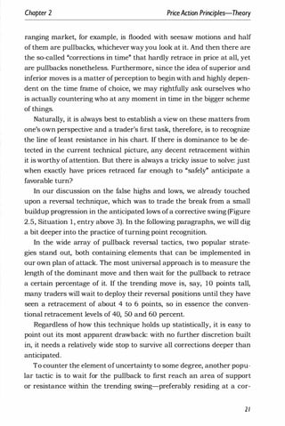 Chapter 2 PriceAction Principles-Theory
ranging market, for example, is flooded with seesaw motions and half
of them are pullbacks, whichever way you look at it. And then there are
the so-called "corrections in time" that hardly retrace in price at all, yet
are pullbacks nonetheless. Furthermore, since the idea of superior and
inferior moves is a matter ofperception to begin with and highly depen­
dent on the time frame of choice, we may rightfully ask ourselves who
is actually countering who at any moment in time in the bigger scheme
of things.
Naturally, it is always best to establish a view on these matters from
one's own perspective and a trader's first task, therefore, is to recognize
the line of least resistance in his chart. If there is dominance to be de­
tected in the current technical picture, any decent retracement within
it is worthy of attention. But there is always a tricky issue to solve: just
when exactly have prices retraced far enough to "safely" anticipate a
favorable turn?
In our discussion on the false highs and lows, we already touched
upon a reversal technique, which was to trade the break from a small
buildup progression in the anticipated lows ofa corrective swing (Figure
2.5, Situation 1 , entry above 3). In the following paragraphs, we will dig
a bit deeper into the practice of turning point recognition.
In the wide array of pullback reversal tactics, two popular strate­
gies stand out, both contillning elements that can be implemented in
our own plan of attack. The most universal approach is to measure the
length of the dominant move and then wait for the pullback to retrace
a certain percentage of it. If the trending move is, say, 10 points tall,
many traders will wait to deploy their reversal positions until they have
seen a retracement of about 4 to 6 points, so in essence the conven­
tional retracement levels of 40, 50 and 60 percent.
Regardless of how this technique holds up statistically, it is easy to
point out its most apparent drawback: with no further discretion built
in, it needs a relatively wide stop to survive all corrections deeper than
anticipated.
To counter the element ofuncertainty to some degree, another popu­
lar tactic is to wait for the pullback to first reach an area of support
or resistance within the trending swing-preferably residing at a cor-
21
 