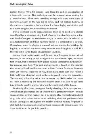 UnderstandingPriceAction
rection level of 40 to 60 percent-and then fire in it, in anticipation of
a favorable bounce. This technique can be referred to as waiting for
a technical test. Since most trending swings will show some form of
sideways activity on the way up or down, and not seldom halfway or
thereabouts, corrections back to these levels are highly anticipated and
can make for great bounce candidates indeed.
For a technical test to earn attention, there is no need for a classic
trend/pullback situation. Any kind of correction that hits upon a for­
mer level of support or resistance, major or minor, can be referred to
as a technical test and thus harbors within it a potential for a bounce.
Should one insist on playing a reversal without waiting for buildup, fir­
ing into a technical test is certainly superior over firing into a void. But
there is still a large degree of aggression involved.
A more conservative route, and the one we will explore in more detail
later on, is not to buy or sell straight into a retracement spot, technical
test or not, but to monitor how prices handle themselves in the poten­
tial reversal area first. This wait-and-see tactic is based on the premise
that most pullbacks will not turn on a dime. On our 5-minute frame we
often get to see at least one or two, if not many more bars that reflect a
little bull/bear skirmish right in the anticipated end of the correction.
This not only allows for extra time to assess the likelihood of the rever­
sal itself, it builds up the required tension prior to it, and at the same
time it tends to offer a better view on the exact level of the break.
Obviously, this is not to suggest that by showing a little more patience
we will never get stopped out or tricked into a premature entry-or fully
miss our ride, for that matter; but if we aim to play reversals with a tight
stop, this more conservative route definitely deserves preference over
blindly buying and selling into the market without waiting for prices to
stall first. Let us examine some textbook examples to get an idea of how
these tactics can be put into practice.
22
 