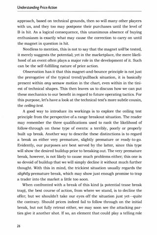 Understanding PriceAction
approach, based on technical grounds, then so will many other players
with us, and they too may postpone their purchases until the level of
B is hit. As a logical consequence, this unanimous absence of buying
enthusiasm is exactly what may cause the correction to carry on until
the magnet in question is hit.
Needless to mention, this is not to say that the magnet will be tested,
it merely suggests the potential; yet in the marketplace, the mere likeli­
hood of an event often plays a major role in the development of it. Such
can be the self-fulfilling nature of price action.
Observation has it that this magnet-and-bounce principle is notjust
the prerogative of the typical trend/pullback situation, it is basically
present within any seesaw motion in the chart, even within in the tini­
est of technical shapes. This then leaves us to discuss how we can put
these mechanics to our benefit in regard to future operating tactics. For
this purpose, let's have a look at the technical test's more subtle cousin,
the ceiling test.
A good way to introduce its workings is to explore the ceiling test
principle from the perspective ofa range breakout situation. The reader
may remember the three qualifications used to rank the likelihood of
follow-through on these type of events: a terribly, poorly or properly
built up break. Another way to describe these distinctions is to regard
a break as either very premature, slightly premature or ready-to-go.
Evidently, our purposes are best served by the latter, since this type
will show the desired buildup prior to breaking out. The very premature
break, however, is not likely to cause much problems either; this one is
so devoid of buildup that we will simply decline it without much further
thought. With this in mind, the trickiest situation usually regards the
slightly premature break, which may showjust enough promise to trap
a trader into the market a little too soon.
When confronted with a break of this kind (a potential tease break
trap), the best course of action, from where we stand, is to decline the
offer; but we shouldn't take our eyes off the situation just yet-quite
the contrary. Should prices indeed fail to follow through on the initial
break, but not fully retreat either, we may soon see the attacking par­
ties give it another shot. If so, an element that could play a telling role
26
 