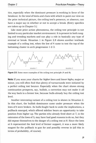 Chapter 2 PriceAction Principles-Theory
tice, especially when the dominant pressure is working in favor of the
breakout. In the total ofhints and clues with which to paint our view on
the price technical picture, the ceiling test's presence, or absence, can
have a major say in whether or not to accept a break. (Entry specifics
are taken up in Chapter 5.)
Like most price action phenomena, the ceiling test principle is not
limited to any particular market environment. It is present in both rang­
ing and trending markets and can play a role in basically any type of
reversal or break. Situation 1 in Figure 2.8 shows another textbook
eX?IDple of a ceiling test, when the low of 4 came to test the top of the
bottoming cluster in arch progression 1-2-3.
3
situation 1 situation 2
Figure 2.8. Some more examples of the ceiling test principle (4 and 8).
Note: If you scan your charts for higher lows and lower highs, major or
minor, you will often find that plenty of turnarounds were initiated by
a perfect ceiling test bounce. Especially when the chart shows strong
continuation prospects, say, bullish, a correction may not make it all
the way back to a former low, because bulls already buy the ceiling test
level.
Another interesting variant of a ceiling test is shown in Situation 2.
In this chart, the bullish dominance came under pressure when the
lows of 6 were broken. As bulls fought back to undo the implications, a
pullback emerged, which offered sideline bears an opportunity to take
position from higher up. The parties who already fired short at 7, in the
extension ofthe lows of 5, may have had good reasons to do so, but they
did expose themselves to the danger of a ceiling test at 8. Since the lows
at 6 represented the last level of former support, it was a more likely
magnet for the pullback to gun for and possibly reverse in (all this in
terms of probability, of course).
29
 