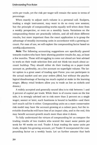 Understanding PriceAction
units per trade, yet the risk per wager will remain the same in terms of
percentage.
When exactly to adjust one's volume is a personal call. Scalpers,
trading a single instrument, may want to do so every new session;
but the principle of compounding works equally well when done from
a weekly perspective, or even on a monthly basis. Variations on the
compounding theme are practically infinite, and all will show different
results, but more important than the exact application is to grasp the
advantage of steadily increasing units in accordance with a growing ac­
count. For ease ofuse, we will explore the compounding factor based on
weekly adjustments.
Note: The following accounting suggestions are specifically geared
towards traders who have been showing positive results for, say, at least
a few months. Those still struggling to come out ahead are best advised
to work on their trade selection first and not think too much about ac­
count buildup. They should either do their trading on a paper-trade
account or, preferably, on a live account on superlight volume. The lat­
ter option is a great asset of trading spot Forex: you can participate in
the actual market and see your orders filled, but without the psycho­
logical disadvantage of having too much capital at stake in the learning
stages. (Many retail brokers allow you to trade as low as nickels and
dimes.)
A widely accepted and generally sound idea is to risk between 1 and
2 percent of capital per trade. While there is of course room on the low
side, it is strongly advised not to risk more than 2 percent on a single
wager; sooner or later, such hastiness is bound to backfire-and there
isn't much call for it either. Compounding units on a more conservative
risk model may have the account growing at a calmer pace, but the in­
evitable drawbacks will have less of an impact also, and in the end, this
may benefit account growth much more than slow it down.
To fully understand the virtues of compounding let us compare the
trading results of two traders who scored the exact same points per
week for 48 weeks on end. Trader A kept trading the same units per
trade, despite his growing account, yet Trader B incorporated the com­
pounding factor on a weekly basis. Let us further assume that both
384
 