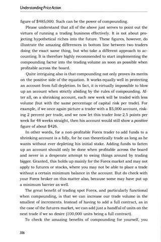 UnderstandingPriceAction
figure of $485,000. Such can be the power of compounding.
Please understand that all of the above just serves to point out the
virtues of running a trading business effectively. It is not about pro­
jecting hypothetical riches into the future. These figures, however, do
illustrate the amazing differences in bottom line between two traders
doing the exact same thing, but who take a different approach to ac­
counting. It is therefore highly recommended to start implementing the
compounding factor into the trading volume as soon as possible when
profitable across the board.
Quite intriguing also is that compounding not only proves its merits
on the positive side of the equation. It works equally well in protecting
an account from full depletion. In fact, it is virtually impossible to blow
up an account when strictly abiding by the rules of compounding. Af­
ter all, on a shrinking account, each new week will be traded with less
volume (but with the same percentage of capital risk per trade). For
example, if we once again picture a trader with a $5,000 account, risk­
ing 2 percent per trade, and we now let this trader lose 2.5 points per
week for 48 weeks straight, then his account would still show a positive
figure of about $426.
In other words, for a non-profitable Forex trader to add funds to a
shrinking account is a folly, for he can theoretically trade as long as he
wants without ever depleting his initial stake. Adding funds to fatten
up an account should only be done when profitable across the board
and never in a desperate attempt to swing things around by trading
bigger. Granted, this holds up mainly for the Forex market and may not
apply to futures or stocks, where you may not be able to place a trade
without a certain minimum balance in the account. But do check with
your Forex broker on this matter also, because some may have put up
a minimum barrier as well.
The great benefit of trading spot Forex, and particularly functional
when compounding, is that we can increase our trade volume in the
smallest of increments. Instead of having to add a full contract, as in
the case ofthe futures market, we can addjust a handful of units on the
next trade ifwe so desire (100,000 units being a full contract).
To check the amazing benefits of compounding for yourself, you
386
 
