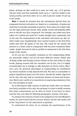 UnderstandingPriceAction
phase, perhaps an idea could be to start out with, say, a 0.5 percent
risk per trade and then gradually work up to a I-percent model in the
coming weeks; and from there on to a full 2-percent model. It's all up
to the trader.
Note: It should be stressed that the calculations derived from the
compound interest calculator are based on a consistency of points per
week that is virtually untenable in practice. Even when two traders take
out the same points per month, their weekly results will probably differ
and so will the way they compound. For example, one trader may have
taken out 5 points per week for 4 weeks straight (very consistent), and
in his case the computations of the calculator will match up. But an­
other trader may hypothetically have scored 0 points in the first three
weeks and then 20 points in the last. His result for the month will
amount to a lesser total in comparison with his more consistent fellow
trader, simply because he had no profits to compound in the first three
weeks of the month.
As we can see, the possible variations on the compounding theme
are practically infinite and all will show different results. (Think: also
of losing weeks and having to lower volume on the next week.) In other
words, playing around with the calculator can be fun, but it is highly
recommended not to indulge in silly fantasies on future riches. More­
over, once the practical advantages of compounding are established,
my advice would be to fully discard this tool. Not only is it unrealistic to
project hypothetical gains into the future, should the weekly objectives
not be met, this may add an unwelcome element of stress and frustra­
tion. Much more useful is to concentrate on improving consistency first;
the rest will follow by itself.
As to deriving the right amount of units per trade, there are calcula­
tors freely available on the web, but perhaps it is wise to briefly examine
how these computations can be done by hand. If you have no direct
need for this, just skip the following paragraphs. Anyway, here goes:
To compute the amount ofunits to be assigned on the next Monday's
trades, we need to know (a) the account balance, (b) the risk model, and
(c) the "stop factor" on the instrument in question.
To understand the latter, let us examine the specifications of the
388
 