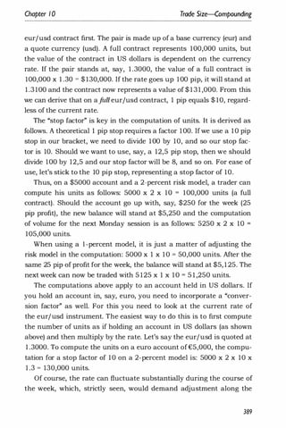 Chapter 1 0 Trade $ize--Compounding
eur/usd contract first. The pair is made up of a base currency (eur) and
a quote currency (usd). A full contract represents 100,000 units, but
the value of the contract in US dollars is dependent on the currency
rate. If the pair stands at, say, 1 .3000, the value of a full contract is
100,000 x 1 .30 = $ 130,000. If the rate goes up 100 pip, it will stand at
1 .3 100 and the contract now represents a value of $ 1 3 1 ,000. From this
we can derive that on ajiLll eur/usd contract, 1 pip equals $ 10, regard­
less of the current rate.
The "stop factor" is key in the computation of units. It is derived as
follows. A theoretical 1 pip stop requires a factor 100. Ifwe use a 10 pip
stop in our bracket, we need to divide 100 by 10, and so our stop fac­
tor is 10. Should we want to use, say, a 12,5 pip stop, then we should
divide 100 by 12,5 and our stop factor will be 8, and so on. For ease of
use, let's stick to the 10 pip stop, representing a stop factor of 10.
Thus, on a $5000 account and a 2-percent risk model, a trader can
compute his units as follows: 5000 x 2 x 10 = 100,000 units (a full
contract). Should the account go up with, say, $250 for the week (25
pip profit), the new balance will stand at $5,250 and the computation
of volume for the next Monday session is as follows: 5250 x 2 x 10 =
105,000 units.
When using a I-percent model, it is just a matter of adjusting the
risk model in the computation: 5000 x 1 x 10 = 50,000 units. After the
same 25 pip of profit for the week, the balance will stand at $5, 1 25. The
next week can now be traded with 5 125 x 1 x 10 = 5 1 ,250 units.
The computations above apply to an account held in US dollars. If
you hold an account in, say, euro, you need to incorporate a "conver­
sion factor" as well. For this you need to look at the current rate of
the eur/usd instrument. The easiest way to do this is to first compute
the number of units as if holding an account in US dollars (as shown
above) and then multiply by the rate. Let's say the eur/usd is quoted at
1 .3000. To compute the units on a euro account of£5,000, the compu­
tation for a stop factor of 10 on a 2-percent model is: 5000 x 2 x 10 x
1 .3 = 130,000 units.
Of course, the rate can fluctuate substantially during the course of
the week, which, strictly seen, would demand adjustment along the
389
 