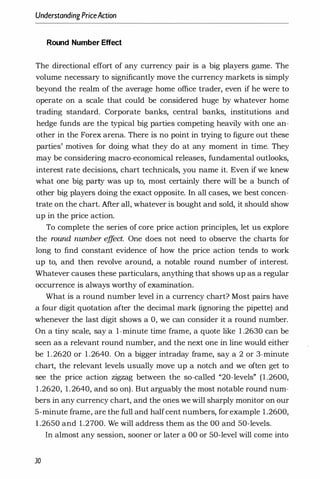 UnderstandingPriceAction
Round Number Effect
The directional effort of any currency pair is a big players game. The
volume necessary to significantly move the currency markets is simply
beyond the realm of the average home office trader, even if he were to
operate on a scale that could be considered huge by whatever home
trading standard. Corporate banks, central banks, institutions and
hedge funds are the typical big parties competing heavily with one an­
other in the Forex arena. There is no point in trying to figure out these
parties' motives for doing what they do at any moment in time. They
may be considering macro-economical releases, fundamental outlooks,
interest rate decisions, chart technicals, you name it. Even if we knew
what one big party was up to, most certainly there will be a bunch of
other big players doing the exact opposite. In all cases, we best concen­
trate on the chart. Mter all, whatever is bought and sold, it should show
up in the price action.
To complete the series of core price action principles, let us explore
the round number e
ff
ect. One does not need to observe the charts for
long to find constant evidence of how the price action tends to work
up to, and then revolve around, a notable round number of interest.
Whatever causes these particulars, anything that shows up as a regular
occurrence is always worthy of examination.
What is a round number level in a currency chart? Most pairs have
a four digit quotation after the decimal mark (ignoring the pipette) and
whenever the last digit shows a 0, we can consider it a round number.
On a tiny scale, say a 1-minute time frame, a quote like 1 .2630 can be
seen as a relevant round number, and the next one in line would either
be 1.2620 or 1 .2640. On a bigger intraday frame, say a 2 or 3-minute
chart, the relevant levels usually move up a notch and we often get to
see the price action zigzag between the so-called "20-levels" (1 .2600,
1 .2620, 1.2640, and so on). But arguably the most notable round num­
bers in any currency chart, and the ones we will sharply monitor on our
5-minute frame, are the full and halfcent numbers, for example 1 .2600,
1 .2650 and 1 .2700. We will address them as the 00 and 50-levels.
In almost any session, sooner or later a 00 or 50-level will come into
30
 