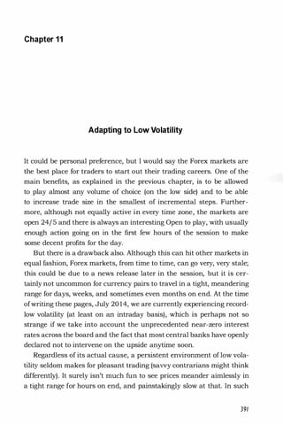 Chapter 11
Adapting to Low Volatility
It could be personal preference, but I would say the Forex markets are
the best place for traders to start out their trading careers. One of the
main benefits, as explained in the previous chapter, is to be allowed
to play almost any volume of choice (on the low side) and to be able
to increase trade size in the smallest of incremental steps. Further­
more, although not equally active in every time zone, the markets are
open 24/5 and there is always an interesting Open to play, with usually
enough action going on in the first few hours of the session to make
some decent profits for the day.
But there is a drawback also. Although this can hit other markets in
equal fashion, Forex markets, from time to time, can go very, very stale;
this could be due to a news release later in the session, but it is cer­
tainly not uncommon for currency pairs to travel in a tight, meandering
range for days, weeks, and sometimes even months on end. At the time
ofwriting these pages, July 20 14, we are currently experiencing record­
low volatility (at least on an intraday basis), which is perhaps not so
strange if we take into account the unprecedented near-zero interest
rates across the board and the fact that most central banks have openly
declared not to intervene on the upside anytime soon.
Regardless of its actual cause, a persistent environment of low vola­
tility seldom makes for pleasant trading (savvy contrarians might think
differently). It surely isn't much fun to see prices meander aimlessly in
a tight range for hours on end, and painstakingly slow at that. In such
391
 