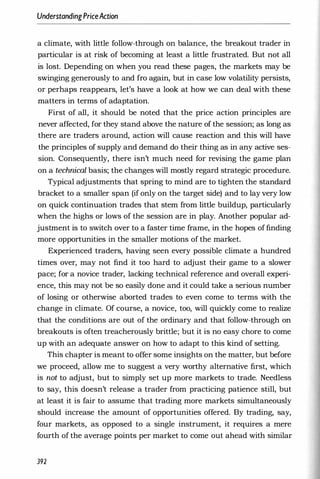 UnderstandingPriceAction
a climate, with little follow-through on balance, the breakout trader in
particular is at risk of becoming at least a little frustrated. But not all
is lost. Depending on when you read these pages, the markets may be
swinging generously to and fro again, but in case low volatility persists,
or perhaps reappears, let's have a look at how we can deal with these
matters in terms of adaptation.
First of all, it should be noted that the price action principles are
never affected, for they stand above the nature of the session; as long as
there are traders around, action will cause reaction and this will have
the principles of supply and demand do their thing as in any active ses­
sion. Consequently, there isn't much need for revising the game plan
on a technical basis; the changes will mostly regard strategic procedure.
Typical adjustments that spring to mind are to tighten the standard
bracket to a smaller span (if only on the target side) and to lay very low
on quick continuation trades that stem from little buildup, particularly
when the highs or lows of the session are in play. Another popular ad­
justment is to switch over to a faster time frame, in the hopes of finding
more opportunities in the smaller motions of the market.
Experienced traders, having seen every possible climate a hundred
times over, may not find it too hard to adjust their game to a slower
pace; for a novice trader, lacking technical reference and overall experi­
ence, this may not be so easily done and it could take a serious number
of losing or otherwise aborted trades to even come to terms with the
change in climate. Of course, a novice, too, will quickly come to realize
that the conditions are out of the ordinary and that follow-through on
breakouts is often treacherously brittle; but it is no easy chore to come
up with an adequate answer on how to adapt to this kind of setting.
This chapter is meant to offer some insights on the matter, but before
we proceed, allow me to suggest a very worthy alternative first, which
is not to adjust, but to simply set up more markets to trade. Needless
to say, this doesn't release a trader from practicing patience still, but
at least it is fair to assume that trading more markets simultaneously
should increase the amount of opportunities offered. By trading, say,
four markets, as opposed to a single instrument, it requires a mere
fourth of the average points per market to come out ahead with similar
392
 