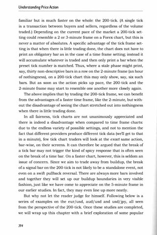 UnderstandingPriceAction
familiar but is much faster on the whole: the 200-tick. (A single tick
is a transaction between buyers and sellers, regardless of the volume
traded.) Depending on the current pace of the market a 200-tick set­
ting could resemble a 2 or 3-minute frame on a Forex chart, but this is
never a matter of absolutes. A specific advantage of the tick frame set­
ting is that when there is little trading done, the chart does not have to
print an obligatory bar as in the case of a time frame setting; instead it
will accumulate whatever is traded and then only print a bar when the
preset tick number is matched. Thus, where a stale phase might print,
say, thirty non-descriptive bars in a row on the 2-minute frame (an hour
of nothingness), on a 200-tick chart this may only show, say, six such
bars. But as soon as the action picks up pace, the 200-tick and the
2-minute frame may start to resemble one another more closely again.
The above implies that by trading the 200-tick frame, we can benefit
from the advantages of a faster time frame, like the 2-minute, but with­
out the disadvantage of seeing the chart stretched out into nothingness
when there is little trading done.
In all fairness, tick charts are not unanimously appreciated and
there is indeed a disadvantage when compared to time frame charts:
due to the endless variety of possible settings, and not to mention the
fact that different providers produce different tick data (we'll get to that
in a minute), few tick chart traders will look at the exact same action,
bar-wise, on their screens. It can therefore be argued that the break of
a tick bar may not trigger the kind of spicy response that is often seen
on the break of a time bar. On a faster chart, however, this is seldom an
issue of concern. Since we aim to trade away from buildup, the break
ofa signal bar on the 200-tick is not likely to be a standalone event, not
even on a swift pullback reversal. There are always more bars involved
and together they will set up our buildup boundaries in very visible
fashion, just like we have come to appreciate on the 5-minute frame in
our earlier studies. In fact, they may even line up more neatly.
But why not let the reader judge for himself. Following below is a
series of examples on the eurjusd, audjusd and usdjjpy, all seen
from the perspective of the 200-tick. Once these studies are completed,
we will wrap up this chapter with a brief exploration of some popular
394
 