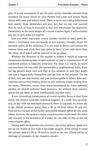 Chapter 2 PriceAaion Principles-Theory
play. It is not uncommon to see the price action meander around these
numbers for many hours on end. Parties will come and attack them,
others will come and defend them. There is never any telling beforehand
how exactly these skirmishes will play out, but we can rest assured
that no trick or trap is shunned to fool and demoralize the opponent.
particularly in the early stages of a round number fight, it will certainly
pay not to pick sides too eagerly.
Like any other tug-o-war, round number battles at some point de­
mand a conclusion (not necessarily in our session, though). From the
pleasant safety of the sidelines, it is our task to detect and assess the
various hints and clues that may point in favor of one side more than
the other, all ofwhich will be covered as we go along.
Whether the direction of the market is indeed a result of superior
contestants throwing their weight around, or just a consequence of all
combined activity is basically irrelevant. For what it is worth, no party
can ever have his way with the market like a neighborhood bully. Even
the big players know very well that at any moment in time they might
run into a bigger bully themselves and get hurt in the process. On top
of that, they are only human and just as susceptible to follies, false per­
ceptions and tactical trading errors as any ordinary trader trading from
his home. Therefore, rather than being intimidated by these powerful
parties, we should welcome their presence, for without their volume,
prices are not likely to move substantially anytime soon.
A very interesting consequence of round number focus is that these
levels, too, tend to work like technical magnets. If a trade sets up prop­
erly, in line with the dominant pressure, there is arguably no better ally
to get double pressure going than a 00 or 50-level about 20 pip out.
This too is a variant ofthe earlier mentioned magnet e
ff
ect. By the same
token, however, the pull of a major round number could work the other
way around, to the detriment of a trade; we can refer to this as the ad­
verse magnet e
ff
ect.
Taking both mechanisms into account, one of our primary goals is to
set up our trades in line with a favorable magnet, while trying to avoid
the adverse pull of a 00 or 50-level as much as we can. (There will be no
shortage of examples in the chapters ahead.)
31
 