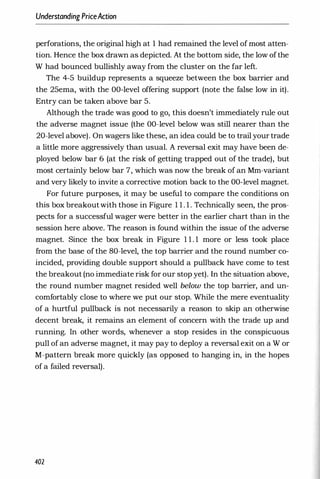 Understanding PriceAction
perforations, the original high at 1 had remained the level of most atten­
tion. Hence the box drawn as depicted. At the bottom side, the low ofthe
W had bounced bullishly away from the cluster on the far left.
The 4-5 buildup represents a squeeze between the box barrier and
the 25ema, with the OO-level offering support (note the false low in it).
Entry can be taken above bar 5.
Although the trade was good to go, this doesn't immediately rule out
the adverse magnet issue (the OO-level below was still nearer than the
20-level above). On wagers like these, an idea could be to trail your trade
a little more aggressively than usual. A reversal exit may have been de­
ployed below bar 6 (at the risk of getting trapped out of the trade), but
most certainly below bar 7, which was now the break of an Mm-variant
and very likely to invite a corrective motion back to the OO-level magnet.
For future purposes, it may be useful to compare the conditions on
this box breakoutwith those in Figure 1 1 . 1 . Technically seen, the pros­
pects for a successful wager were better in the earlier chart than in the
session here above. The reason is found within the issue of the adverse
magnet. Since the box break in Figure 1 1 . 1 more or less took place
from the base of the 80-level, the top barrier and the round number co­
incided, providing double support should a pullback have come to test
the breakout (no immediate risk for our stop yet). In the situation above,
the round number magnet resided well below the top barrier, and un­
comfortably close to where we put our stop. While the mere eventuality
of a hurtful pullback is not necessarily a reason to skip an otherwise
decent break, it remains an element of concern with the trade up and
running. In other words, whenever a stop resides in the conspicuous
pull of an adverse magnet, it may pay to deploy a reversal exit on a W or
M-pattern break more quickly (as opposed to hanging in, in the hopes
of a failed reversal).
402
 