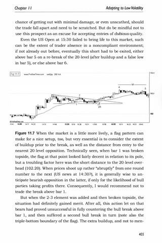 Chapter I I Adapting to LowVolatility
chance of getting out with minimal damage, or even unscathed, should
the trade fall apart and need to be scratched. But do be mindful not to
use this prospect as an excuse for accepting entries of dubious quality.
Even the US Open at 15:30 failed to bring life to this market, such
can be the extent of trader absence in a noncompliant environment;
if not already out before, eventually this short had to be exited, either
above bar 5 on a re-break of the 20-level (after buildup and a false low
in bar 5), or else above bar 6.
IFig 11.71 VoWW.ProRe.ITime.com usdljpy 200 lick
13:41 1':
00 14:17 14:25 1 4:35
--- M ---
15:
00 1�10 15;21) 1�31 1 5:40 15:50 16:00 16:11 1&22 1�31 16:40
Figure 1 1 .7 When the market is a little more lively, a flag pattern can
make for a nice setup, too, but very essential is to consider the extent
of buildup prior to the break, as well as the distance from entry to the
nearest 20-level opposition. Technically seen, when bar 1 was broken
topside, the flag at that point looked fairly decent in relation to its pole,
but a troubling factor here was the short distance to the 20-level over­
head (102.20). When prices shoot up rather "abruptly" from one round
number to the next (US news at 14:30?), it is generally wise to an­
ticipate bearish opposition in the latter, if only for the likelihood of bull
parties taking profits there. Consequently, I would recommend not to
trade the break above bar 1 .
But when the 2-3 element was added and then broken topside, the
situation had definitely gained merit. After all, this action let on that
bears had proved unsuccessful in fully countering the bull break above
bar 1 , and then suffered a second bull break in turn (note also the
triple-bottom boundary of the flag). The extra buildup, and not to men-
405
-102.4
102
 