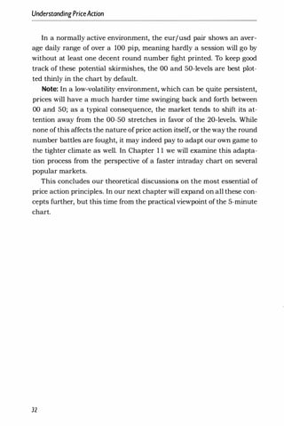 UnderstandingPriceAaion
In a normally active environment, the eurjusd pair shows an aver­
age daily range of over a 100 pip, meaning hardly a session will go by
without at least one decent round number fight printed. To keep good
track of these potential skirmishes, the 00 and 50-levels are best plot­
ted thinly in the chart by default.
Note: In a low-volatility environment, which can be quite persistent,
prices will have a much harder time swinging back and forth between
00 and 50; as a typical consequence, the market tends to shift its at­
tention away from the 00-50 stretches in favor of the 20-levels. While
none of this affects the nature ofprice action itself, or the way the round
number battles are fought, it may indeed pay to adapt our own game to
the tighter climate as well. In Chapter 1 1 we will examine this adapta­
tion process from the perspective of a faster intraday chart on several
popular markets.
This concludes our theoretical discussions on the most essential of
price action principles. In our next chapter will expand on all these con­
cepts further, but this time from the practical viewpoint of the 5-minute
chart.
32
 