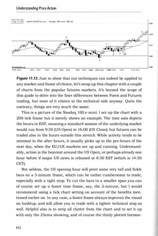 Understanding PriceAction
IFig 1 1 .1 31 WWoII.ProReaITime.com Nasdaq 100 e-mini 200 lick
3.880
3.870
-
-
-
-
-
-
-
-
--"'-'
''--
-
-
-
-
-
-
-'--
-''''''
�
-
___
I__
-
---=
'--
-
--'-
-
-
-
-
__l3.esS
T
-".!
.-
�
am
!i!
mo
!!C
.com
"""'--
-
�
�
-
____'_,_
-
�
-
_r_
�
-
-
._____
�
-
_,__
�
_____,_
-
�
�
-
_,_
-
-
._____
_r_
-
---I3.860
10:18 10:21 10:24 10:27 10:30 10:
"
33 10:36 10:39 10:43 10:45 1(
t49 H
is- inS1 11:00 11;03 11:10 11:18 11:21
Figure 11.13 Just to show that our techniques can indeed be applied to
any market and frame ofchoice, let's wrap up this chapter with a couple
of charts from the popular futures markets. It's beyond the scope of
this guide to delve into the finer differences between Forex and Futures
trading, but none of it relates to the technical side anyway. Quite the
contrary, things are very much the same.
This is a picture of the Nasdaq 100 e-mini. I set up the chart with a
200-tick frame but it merely shows an example. The time axis depicts
the hours in EST, meaning a standard session of the underlying market
would run from 9:30 (US Open) to 16:00 (US Close); but futures can be
traded also in the hours outside this stretch. While activity tends to be
minimal in the after-hours, it usually picks up in the pre-hours of the
next day, when the EUIUK markets are up and running. Understand­
ably, action is the heaviest around the US Open, or perhaps already one
hour before if major US news is released at 8:30 EST (which is 14:30
CET).
Not seldom, the US opening hour will print some very tall and fickle
bars on a 5-minute frame, which can be rather cumbersome to trade,
especially with a tight stop. To cut the bars to a smaller span you can
of course set up a faster time frame, say, the 2-minute, but I would
recommend using a tick chart setting on account of the benefits men­
tioned earlier on. In any case, a faster frame always improves the visual
on buildup, and will allow you to trade with a tighter technical stop as
well. Helpful also is to strip all clutter from the chart and to set it up
with only the 25ema showing, and of course the thinly plotted horizon-
412
 