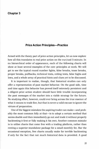 Chapter 3
Price Action Principles-Practice
Armed with the theory part ofprice action principles, let us now explore
how all this translates to real price action on the eurjusd 5-minute. In
no hierarchical order of appearance, each of the following charts will
show at least several examples of the core principles at work. We will
get to see the typical round number fights, false breaks, tease breaks,
proper breaks, pullbacks, technical tests, ceiling tests, false highs and
lows, and a whole array of practical hints and clues yet to be discussed.
It is important to realize, though, that historical studies can only
offer a representation of past market behavior. On the good side, time
and time again this behavior has proved itself extremely persistent and
a diligent price action student should have little trouble incorporating
the past messages of the market into a viable strategy for the future.
No studying effort, however, could ever bring across the true essence of
what it means to trade live, but that is never a valid excuse to ignore the
virtues of preparation.
One ofthe biggest mistakes the aspiringtrader can make-and prob­
ably the most common folly at that-is to adopt a certain method that
seems doable and then immediately go out and trade it without properly
backtesting it first or fully making it his own. Another common mistake
is to utilize charts that come free with a trading platform, rather than
renting a superior standalone package for a small monthly fee. Bar the
occasional exception, free charts usually make for terrible backtesting
if only for the fact that not much historical data is provided. A good
33
 