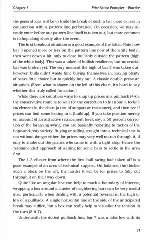 Chapter 3 PriceAction Principles-Practice
the general idea will be to trade the break of such a bar more or less in
conjunction with a pattern line perforation. On occasion, we may al­
ready enter before our pattern line itself is taken out, but more common
is to hop along shortly after the event.
The first breakout situation is a good example of the latter. Note how
bar 3 opened more or less on the pattern line (low of the white body),
then went down a bit, only to close bullishly outside the pattern (high
of the white body). This was a token of bullish resilience, but no crucial
bar was broken yet. The very moment the high of bar 3 was taken out,
however, bulls didn't waste time buying themselves in, leaving plenty
of bears little choice but to quickly buy out. A classic double-pressure
situation. (From what is shown on the left of this chart, it's hard to say
whether this truly called for action.)
While there are countless ways to snap up prices in a pullback (4-6),
the conservative route is to wait for the correction to hit upon a techni­
cal element in the chart (a test of support or resistance), and then see if
prices can find some footing in it (buildup). If you take position merely
on account of an attractive retracement level, say, a 50 percent correc­
tion of the foregoing swing, you are basically resorting to tactics of the
hope-and-pray variety. Buying or selling straight into a technical test is
not without danger either, for prices may very well march through it, if
only to shake out the partles who came in with a tight stop. Hence the
recommended approach of waiting for some bars to settle in the area
first.
The 1-3 cluster from where the first bull swing had taken off is a
good example of an area of technical support. On balance, the thicker
such a block on the left, the harder it will be for prices to fully cut
through it on their way down.
Quite like an angular line can help to mark a boundary of interest,
wrapping a box around a cluster of neighboring bars can be very useful
also, particularly when dealing with a potential reversal in the high or
low of a pullback. A single horizontal line at the side of the anticipated
break may suffice, but a box can really help to visualize the tension in
the turn (5-6-7).
Underneath the dotted pullback line, bar 7 was a false low with its
37
 