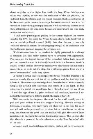 UnderstandingPriceAction
direct neighbor and a higher low inside the box. When this bar was
taken out topside, so too was the resistance of the box pattern, the
pullback line, the 25ema and the round number. Such a confluence of
broken sweetspots present in a single breakout stands to work to the
benefit offollow-through simply because it will have many traders focus
their attention on the very same break; and contrarians are less likely
to counter such event.
It took some pushing and pulling in the current highs of the market
(double top 8-9), but once bar 9 was broken down, bulls finally let go
and a bearish pullback ensued (9-10). Note that this correction only
retraced about 50 percent ofthe foregoing swing 7-8, an indication that
the bulls were keen on keeping the pressure up.
While conservatism in the markets is highly promoted, it is always
a pleasant fact that many parties have no problem with aggression.
For example, the typical buying of the proverbial falling knife on a 50
percent correction can be indirectly beneficial to the breakout trader's
cause, for this kind of bravery is necessary to slow down the pullback's
momentum, so as to set the stage for a sideways phase from where a
more "conservative" trade may sprout.
A rather effective way to anticipate the break from this buildup is to
monitor closely the current low of the pullback and the first high that
follows it. The moment prices edge down from the latter, we can already
wrap a box around both extremes and extend it to the right. (In this
situation, the initial box could have been plotted around the low of bar
10 and the high of bar 1 1 ; prior to the actual breakout, however, I ad­
justed the top barrier a little to match the high of bar 13.)
With an empty box in place, the next few bars will usually start to
pull and push within it-the first stage of buildup. There is no way of
knowing, of course, how many bars will show up in the box, but each
one will add to the pre-breakout tension. Prices could break out either
way, but chances are good that the market will pick the side of least
resistance, in line with the earlier dominant pressure. This implies also
that there is a potential for a breakout trap at the "less favorable" side
of the box.
At some point in a buildup progression, parties will have to step up
38
 