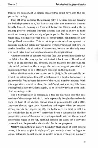 Chapter 3 PriceAction Principles-Practice
trade of the session, let us simply explore ifwe could have seen this op­
portunity coming.
First off, if we consider the opening rally 1-3, there was no denying
the bullish pressure in it, but its starting point was somewhat uncom­
fortably located. Coming up from well below the 25ema and with no
buildup prior to breaking through, activity like this is known to raise
suspicion among a wide variety of participants. For this reason, these
rallies may not make for the best of continuation candidates on any
first pullback correction. This is not to promote rebellion against the
pressure itself, but before playing along, we better find out first how the
market handles this situation. Chances are, we are not the only ones
who need extra time to absorb and assess the implications.
Another element of concern was the fact that prices had taken out
the 50-level on the way up but not tested it back since. This doesn't
have to be an absolute deal-breaker, but on balance, the less built up
this initial perforation, the stronger the adverse magnet potential; just
an extra incentive to be a little more cautious on the bull side.
When the first serious correction set in (3-4), bulls successfully de­
fended the intermediate low of 2, which created a double bottom at 4: a
praiseworthy feat in open defiance of the round number magnet. With
this supportive element in place, the bulls' next task was to get the bars
trading back above the 25ema again, so as to visibly reclaim their tech­
nical advantage (4-5).
The 5-6 progression is essentially a ten-bar skirmish over the pos­
session of the average. Within it, bulls repeatedly bought themselves in
from the base of the 25ema, but as soon as prices headed out a little,
they were shorted right back. Something had to give. When yet another
strong bearish bar popped up (6), the bulls were the first to call it a
day, which then led to the 6-7 correction. From a conservative sideline
perspective, none of this may have set up a trade yet, but the series of
descending highs in the UK morning session did allow for a very fine
pattern line to be plotted and extended for future purposes.
Note: When putting in pattern boundary that spans at least several
hours, it is easy to plot it slightly off, particularly when the highs or
lows of relevance do not line up so neatly. Always try to get in as many
41
 